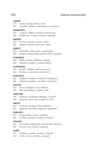 AXIOM
Syn: maxim, saying, dictum, truth
Ant: absurdity, blunder, ridiculousness, irrelevant
ASSIDUOUS
Syn: constant, diligent, attentive, persevering
Ant: indifference, careless, indolent, lethargic
ABJURE
Syn: forsake, renounce, retract, revoke
Ant: approve, sanction, patronise, adopt
ABJECT
Syn: despicable, servile, base, contemptible
Ant: exalted, commendable, praiseworthy, imposing
AVERSION
Syn: dislike, hatred, indifferent, apathy
Ant: affection, fondness, niceness, liking
AUTHENTIC
Syn: genuine, reliable, valid, guaranteed
Ant: fictitious, counterfeit, unreal, false
AUDACITY
Syn: boldness, arrogance, insolence, haughtiness
Ant: mildness, humility, cowardice, submission
ASTUTE
Syn: clever, intelligent, wise, brilliant
Ant: dull, unintelligent, shallow, solid
ABETTOR
Syn: assistant, accomplice, colleague, associate
Ant: opponent, adversary, antagonist, rival
ABATE
Syn: moderate, mitigate, lessen, decrease
Ant: aggravate, intensify, augment, supplement
ARRAIGN
Syn: charge, blame, accuse, complain
Ant: exculpate, pardon, condone, exonerate
APATHY
Syn: unconcern, indifference, insensitivity, aloofness
Ant: concern, care, anxiety, eagerness
ALIEN
Syn: foreigner, outsider, stranger, emigrant
Ant: native, citizen, resident, occupant
476 Objective General English
 
