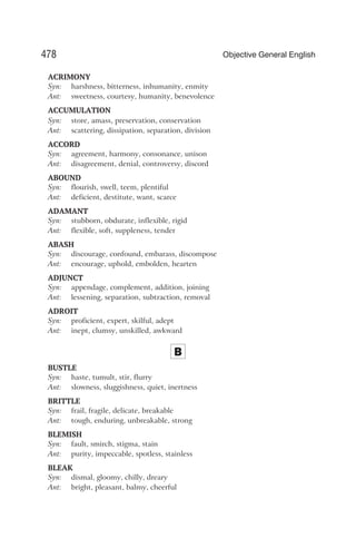 ACRIMONY
Syn: harshness, bitterness, inhumanity, enmity
Ant: sweetness, courtesy, humanity, benevolence
ACCUMULATION
Syn: store, amass, preservation, conservation
Ant: scattering, dissipation, separation, division
ACCORD
Syn: agreement, harmony, consonance, unison
Ant: disagreement, denial, controversy, discord
ABOUND
Syn: flourish, swell, teem, plentiful
Ant: deficient, destitute, want, scarce
ADAMANT
Syn: stubborn, obdurate, inflexible, rigid
Ant: flexible, soft, suppleness, tender
ABASH
Syn: discourage, confound, embarass, discompose
Ant: encourage, uphold, embolden, hearten
ADJUNCT
Syn: appendage, complement, addition, joining
Ant: lessening, separation, subtraction, removal
ADROIT
Syn: proficient, expert, skilful, adept
Ant: inept, clumsy, unskilled, awkward
B
BUSTLE
Syn: haste, tumult, stir, flurry
Ant: slowness, sluggishness, quiet, inertness
BRITTLE
Syn: frail, fragile, delicate, breakable
Ant: tough, enduring, unbreakable, strong
BLEMISH
Syn: fault, smirch, stigma, stain
Ant: purity, impeccable, spotless, stainless
BLEAK
Syn: dismal, gloomy, chilly, dreary
Ant: bright, pleasant, balmy, cheerful
478 Objective General English
 