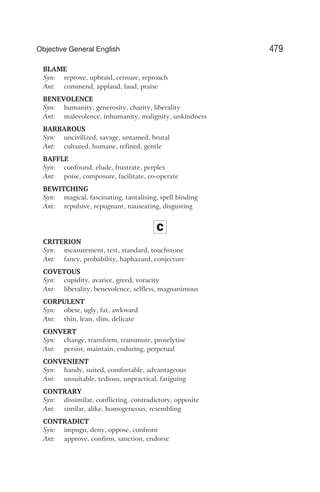 BLAME
Syn: reprove, upbraid, censure, reproach
Ant: commend, applaud, laud, praise
BENEVOLENCE
Syn: humanity, generosity, charity, liberality
Ant: malevolence, inhumanity, malignity, unkindness
BARBAROUS
Syn: uncivilized, savage, untamed, brutal
Ant: cultured, humane, refined, gentle
BAFFLE
Syn: confound, elude, frustrate, perplex
Ant: poise, composure, facilitate, co-operate
BEWITCHING
Syn: magical, fascinating, tantalising, spell binding
Ant: repulsive, repugnant, nauseating, disgusting
C
CRITERION
Syn: measurement, test, standard, touchstone
Ant: fancy, probability, haphazard, conjecture
COVETOUS
Syn: cupidity, avarice, greed, voracity
Ant: liberality, benevolence, selfless, magnanimous
CORPULENT
Syn: obese, ugly, fat, awkward
Ant: thin, lean, slim, delicate
CONVERT
Syn: change, transform, transmute, proselytise
Ant: persist, maintain, enduring, perpetual
CONVENIENT
Syn: handy, suited, comfortable, advantageous
Ant: unsuitable, tedious, unpractical, fatiguing
CONTRARY
Syn: dissimilar, conflicting, contradictory, opposite
Ant: similar, alike, homogeneous, resembling
CONTRADICT
Syn: impugn, deny, oppose, confront
Ant: approve, confirm, sanction, endorse
479
Objective General English
 