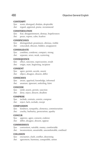 CONTEMPT
Syn: scorn, disregard, disdain, despicable
Ant: regard, approval, praise, recommend
CONSTERNATION
Syn: fear, disappointment, dismay, hopelessness
Ant: peace, repose, calm, fearless
CONSPICUOUS
Syn: distinguished, prominent, obvious, visible
Ant: concealed, obscure, hidden, unapparent
CONSOLIDATE
Syn: combine, condense, compact, strong
Ant: separate, sever, weak, scattering
CONSEQUENCE
Syn: effect, outcome, repercussion, result
Ant: origin, start, beginning, incipient
CONSENT
Syn: agree, permit, accede, assent
Ant: object, disagree, dissent, differ
CONSCIOUS
Syn: aware, apprised, knowledge, informed
Ant: unaware, ignorant, unfeeling, faint
CONCEDE
Syn: yield, assent, permit, sanction
Ant: deny, reject, dissent, disallow
COMPRISE
Syn: include, contain, consist, compose
Ant: reject, lack, exclude, except
COMPASSION
Syn: kindness, sympathy, clemency, commiseration
Ant: cruelty, barbarity, persecution, apathy
CONCUR
Syn: approve, agree, consent, endorse
Ant: differ, disagree, dissent, oppose
COMMODIOUS
Syn: convenient, suitable, roomy, comfortable
Ant: inconvenient, unsuitable, uncomfortable, confined
COLLISION
Syn: encounter, clash, conflict, dissenting
Ant: agreement, harmony, compatible, union
480 Objective General English
 