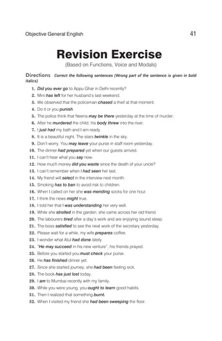 Revision Exercise
(Based on Functions, Voice and Modals)
Directions Correct the following sentences (Wrong part of the sentence is given in bold
italics)
1. Did you ever go to Appu Ghar in Delhi recently?
2. Mini has left for her husband’s last weekend.
3. We observed that the policeman chased a thief at that moment.
4. Do it or you punish.
5. The police think that Neena may be there yesterday at the time of murder.
6. After he murdered the child, his body threw into the river.
7. I just had my bath and I am ready.
8. It is a beautiful night. The stars twinkle in the sky.
9. Don’t worry. You may leave your purse in staff room yesterday.
10. The dinner had prepared yet when our guests arrived.
11. I can’t hear what you say now.
12. How much money did you waste since the death of your uncle?
13. I can’t remember when I had seen her last.
14. My friend will select in the interview next month.
15. Smoking has to ban to avoid risk to children.
16. When I called on her she was mending socks for one hour.
17. I think the news might true.
18. I told her that I was understanding her very well.
19. While she strolled in the garden, she came across her old friend.
20. The labourers tired after a day’s work and are enjoying sound sleep.
21. The boss satisfied to see the neat work of the secretary yesterday.
22. Please wait for a while, my wife prepares coffee.
23. I wonder what Atul had done lately.
24. “He may succeed in his new venture”, his friends prayed.
25. Before you started you must check your purse.
26. He has finished dinner yet.
27. Since she started journey, she had been feeling sick.
28. The book has just lost today.
29. I am to Mumbai recently with my family.
30. While you were young, you ought to learn good habits.
31. Then I realized that something burnt.
32. When I visited my friend she had been sweeping the floor.
41
Objective General English
 