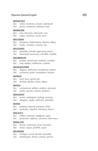 DENOUNCE
Syn: indict, condemn, censure, reprimand
Ant: praise, commend, vindicate, laud
DEMOLISH
Syn: ruin, devastate, dismantle, raze
Ant: repair, construct, create, erect
DELUSION
Syn: deception, hallucination, illusion, fallacy
Ant: reality, certainty, veracity, fact
DELICIOUS
Syn: palatable, tasteful, appetising, dainty
Ant: distasteful, unsavoury, tolerable, inedible
DELIBERATE
Syn: ponder, intentional, meditate, consider
Ant: rash, sudden, indifferent, random
DEGRADATION
Syn: disgrace, dishonour, humiliation, debase
Ant: exaltation, praise, triumphant, honour
DEFRAY
Syn: meet, bear, spend, pay
Ant: declaim, decline, refuse, abjure
DEFILE
Syn: contaminate, pollute, profane, desecrate
Ant: purify, sanctity, cleanse, disinfect
DEFICIENT
Syn: scanty, inadequate, lacking, wanting
Ant: adequate, ample, sufficient, abundant
DEFER
Syn: prolong, suspend, postpone, delay
Ant: accelerate, expedite, stimulate, hasten
DEFAULT
Syn: failure, omission, negligence, lapse
Ant: perfection, vigilance, attentive, observance
DEDICATE
Syn: devote, consecrate, loyal, surrender
Ant: refuse, negate, prohibit, reject
DECIPHER
Syn: interpret, reveal, decode, transcribe
Ant: misinterpret, distort, confuse, pervert
483
Objective General English
 