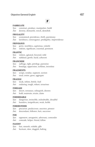F
FABRICATE
Syn: construct, produce, manipulate, build
Ant: destroy, dismantle, wreck, demolish
FRUGALITY
Syn: economical, providence, thrift, parsimony
Ant: lavishness, extravagance, prodigality, improvidence
FRIVOLOUS
Syn: petty, worthless, capricious, volatile
Ant: solemn, significant, essential, pertinent
FRANTIC
Syn: violent, agitated, frenzied, wild
Ant: subdued, gentle, lucid, coherent
FRANCHISE
Syn: suffrage, right, privilege, patronise
Ant: bondage, oppression, serfdom, irresolute
FRAGMENTS
Syn: scraps, residue, segment, section
Ant: total, entire, gross, aggregate
FRAGILE
Syn: weak, infirm, brittle, frail
Ant: enduring, tough, robust, tenacious
FORSAKE
Syn: desert, renounce, relinquish, disown
Ant: hold, maintain, retain, claim
FORMIDABLE
Syn: dangerous, invincible, redoubtable, dreadful
Ant: harmless, insignificant, weak, feeble
FORERUNNER
Syn: precursor, predecessor, ancestor, pioneer
Ant: descendant, follower, heir, successor
FOE
Syn: opponent, antagonist, adversary, contender
Ant: comrade, helper, friend, fellow
FLUENT
Syn: fast, smooth, voluble, glib
Ant: hesitant, slow, sluggish, halting
487
Objective General English
 