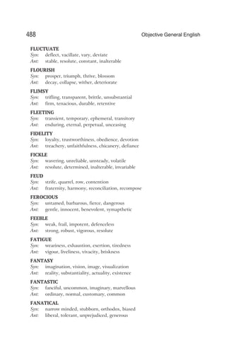 FLUCTUATE
Syn: deflect, vacillate, vary, deviate
Ant: stable, resolute, constant, inalterable
FLOURISH
Syn: prosper, triumph, thrive, blossom
Ant: decay, collapse, wither, deteriorate
FLIMSY
Syn: trifling, transparent, brittle, unsubstantial
Ant: firm, tenacious, durable, retentive
FLEETING
Syn: transient, temporary, ephemeral, transitory
Ant: enduring, eternal, perpetual, unceasing
FIDELITY
Syn: loyalty, trustworthiness, obedience, devotion
Ant: treachery, unfaithfulness, chicanery, defiance
FICKLE
Syn: wavering, unreliable, unsteady, volatile
Ant: resolute, determined, inalterable, invariable
FEUD
Syn: strife, quarrel, row, contention
Ant: fraternity, harmony, reconciliation, recompose
FEROCIOUS
Syn: untamed, barbarous, fierce, dangerous
Ant: gentle, innocent, benevolent, symapthetic
FEEBLE
Syn: weak, frail, impotent, defenceless
Ant: strong, robust, vigorous, resolute
FATIGUE
Syn: weariness, exhaustion, exertion, tiredness
Ant: vigour, liveliness, vivacity, briskness
FANTASY
Syn: imagination, vision, image, visualization
Ant: reality, substantiality, actuality, existence
FANTASTIC
Syn: fanciful, uncommon, imaginary, marvellous
Ant: ordinary, normal, customary, common
FANATICAL
Syn: narrow minded, stubborn, orthodox, biased
Ant: liberal, tolerant, unprejudiced, generous
488 Objective General English
 