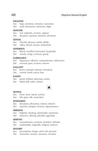 GIGANTIC
Syn: huge, enormous, immense, monstrous
Ant: small, diminutive, miniature, slight
GENUINE
Syn: real, authentic, creative, original
Ant: deceptive, spurious, imitative, derivative
GENIAL
Syn: cheerful, pleasant, joyful, affable
Ant: sullen, dismal, morose, melancholy
GENEROUS
Syn: liberal, unselfish, benevolent, hospitable
Ant: miserly, stingy, covetous, greedy
GARRULOUS
Syn: loquacious, talkative, communicative, informative
Ant: reserved, quiet, taciturn, reticent
GALLANT
Syn: heroic, intrepid, valorous, chivalrous
Ant: coward, timid, craven, base
GAUDY
Syn: garish, brilliant, glittering, tawdry
Ant: faded, dull, sobre, solemn
H
HUSTLE
Syn: hurry, haste, bustle, activity
Ant: lull, quiet, idle, motionless
HYPOCRISY
Syn: deception, affectation, trickery, illusion
Ant: sincerity, integrity, honesty, ingenuousness
HIDEOUS
Syn: frightful, shocking, abominable, monstrous
Ant: attractive, alluring, splendid, appealing
HERETIC
Syn: nonconformist, secularist, dissident, offender
Ant: conformable, adaptable, religious, believer
HAZARD
Syn: presumption, danger, peril, risk, presume
Ant: conviction, security, assurance, certainty
490 Objective General English
 