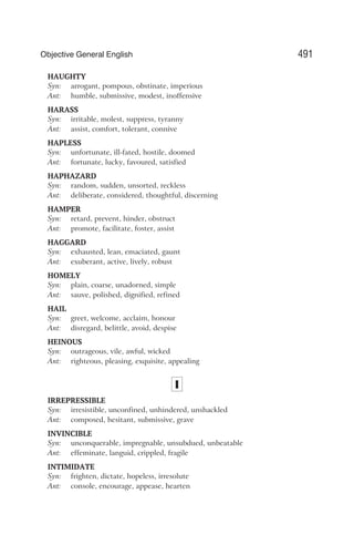 HAUGHTY
Syn: arrogant, pompous, obstinate, imperious
Ant: humble, submissive, modest, inoffensive
HARASS
Syn: irritable, molest, suppress, tyranny
Ant: assist, comfort, tolerant, connive
HAPLESS
Syn: unfortunate, ill-fated, hostile, doomed
Ant: fortunate, lucky, favoured, satisfied
HAPHAZARD
Syn: random, sudden, unsorted, reckless
Ant: deliberate, considered, thoughtful, discerning
HAMPER
Syn: retard, prevent, hinder, obstruct
Ant: promote, facilitate, foster, assist
HAGGARD
Syn: exhausted, lean, emaciated, gaunt
Ant: exuberant, active, lively, robust
HOMELY
Syn: plain, coarse, unadorned, simple
Ant: sauve, polished, dignified, refined
HAIL
Syn: greet, welcome, acclaim, honour
Ant: disregard, belittle, avoid, despise
HEINOUS
Syn: outrageous, vile, awful, wicked
Ant: righteous, pleasing, exquisite, appealing
I
IRREPRESSIBLE
Syn: irresistible, unconfined, unhindered, unshackled
Ant: composed, hesitant, submissive, grave
INVINCIBLE
Syn: unconquerable, impregnable, unsubdued, unbeatable
Ant: effeminate, languid, crippled, fragile
INTIMIDATE
Syn: frighten, dictate, hopeless, irresolute
Ant: console, encourage, appease, hearten
491
Objective General English
 