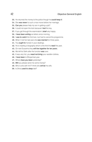 33. He returned the money to the police though he could keep it.
34. She was never to such a nice movie before her marriage.
35. Can you please help my son in getting a job?
36. I could not open the lock because I lost the key.
37. If you get through the examination I shall very happy.
38. I have been writing six letters since morning.
39. I was to catch the first train, but had to cancel the programme.
40. When I met her last year she was married for three years.
41. You ought to honest in your dealings.
42. He is reading a biography which is the third he read this year.
43. On next Dussehra they will live together for ten years.
44. We left for Delhi after the function was over.
45. It was very hot, you need not bring your woollen clothes.
46. I have been to Bhopal last year.
47. Where have you been yesterday?
48. Will you please send me some money?
49. Who is she with him? I think she will be his wife.
50. Is Shiva used to sleep late?
42 Objective General English
 
