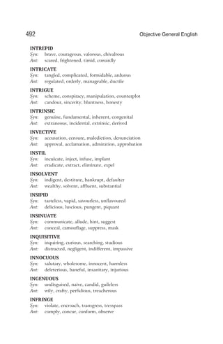 INTREPID
Syn: brave, courageous, valorous, chivalrous
Ant: scared, frightened, timid, cowardly
INTRICATE
Syn: tangled, complicated, formidable, arduous
Ant: regulated, orderly, manageable, ductile
INTRIGUE
Syn: scheme, conspiracy, manipulation, counterplot
Ant: candour, sincerity, bluntness, honesty
INTRINSIC
Syn: genuine, fundamental, inherent, congenital
Ant: extraneous, incidental, extrinsic, derived
INVECTIVE
Syn: accusation, censure, malediction, denunciation
Ant: approval, acclamation, admiration, approbation
INSTIL
Syn: inculcate, inject, infuse, implant
Ant: eradicate, extract, eliminate, expel
INSOLVENT
Syn: indigent, destitute, bankrupt, defaulter
Ant: wealthy, solvent, affluent, substantial
INSIPID
Syn: tasteless, vapid, savourless, unflavoured
Ant: delicious, luscious, pungent, piquant
INSINUATE
Syn: communicate, allude, hint, suggest
Ant: conceal, camouflage, suppress, mask
INQUISITIVE
Syn: inquiring, curious, searching, studious
Ant: distracted, negligent, indifferent, impassive
INNOCUOUS
Syn: salutary, wholesome, innocent, harmless
Ant: deleterious, baneful, insanitary, injurious
INGENUOUS
Syn: undisguised, naive, candid, guileless
Ant: wily, crafty, perfidious, treacherous
INFRINGE
Syn: violate, encroach, transgress, tresspass
Ant: comply, concur, conform, observe
492 Objective General English
 
