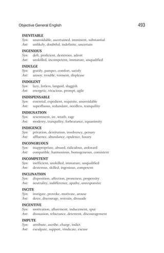 INEVITABLE
Syn: unavoidable, ascertained, imminent, substantial
Ant: unlikely, doubtful, indefinite, uncertain
INGENIOUS
Syn: deft, proficient, dexterous, adroit
Ant: unskilled, incompetent, immature, unqualified
INDULGE
Syn: gratify, pamper, comfort, satisfy
Ant: annoy, trouble, torment, displease
INDOLENT
Syn: lazy, listless, languid, sluggish
Ant: energetic, vivacious, prompt, agile
INDISPENSABLE
Syn: essential, expedient, requisite, unavoidable
Ant: superfluous, redundant, needless, tranquility
INDIGNATION
Syn: resentment, ire, wrath, rage
Ant: modesty, tranquility, forbearance, equanimity
INDIGENCE
Syn: privation, destitution, insolvency, penury
Ant: affluence, abundance, opulence, luxury
INCONGRUOUS
Syn: inappropriate, absurd, ridiculous, awkward
Ant: compatible, harmonious, homogeneous, consistent
INCOMPETENT
Syn: inefficient, unskilled, immature, unqualified
Ant: dexterous, skilled, ingenious, competent
INCLINATION
Syn: disposition, affection, proneness, propensity
Ant: neutrality, indifference, apathy, unresponsive
INCITE
Syn: instigate, provoke, motivate, arouse
Ant: deter, discourage, restrain, dissuade
INCENTIVE
Syn: motivation, allurement, inducement, spur
Ant: dissuasion, reluctance, deterrent, discouragement
IMPUTE
Syn: attribute, ascribe, charge, indict
Ant: exculpate, support, vindicate, excuse
493
Objective General English
 