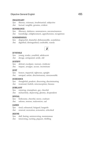 IMAGINARY
Syn: illusory, visionary, insubstantial, subjective
Ant: factual, tangible, genuine, evident
IGNORANCE
Syn: illiteracy, darkness, unawareness, unconsciousness
Ant: knowledge, enlightenment, apprehension, recognition
IGNOMINIOUS
Syn: disgraceful, shameful, dishonourable, scandulous
Ant: dignified, distinguished, creditable, stately
J
JUVENILE
Syn: young, tender, youthful, adolescent
Ant: dotage, antiquated, senile, old
JUSTIFY
Syn: defend, exculpate, warrant, vindicate
Ant: impute, arraigne, accuse, incriminate
JUST
Syn: honest, impartial, righteous, upright
Ant: unequal, unfair, discriminatory, unseasonable
JUDICIOUS
Syn: thoughtful, prudent, discerning, discriminating
Ant: irrational, foolish, misconception, fatuous
JUBILANT
Syn: rejoicing, triumphant, gay, cheerful
Ant: melancholy, depressing, gloomy, despondent
JOVIAL
Syn: frolicsome, cheerful, merry, exultant
Ant: solemn, morose, malcontent, sad
JADED
Syn: tired, exhausted, fatigued, languish
Ant: renewal, recreation, restorative, refreshed
JEJUNE
Syn: dull, boring, uninteresting, monotonous
Ant: interesting, exciting, piquant, thrilling
495
Objective General English
 