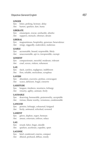 LINGER
Syn: loiter, prolong, hesitate, delay
Ant: hasten, quicken, dart, hurry
LIBERATE
Syn: emancipate, rescue, unshackle, absolve
Ant: suppress, menacle, obstruct, detain
LIBERAL
Syn: magnanimous, hospitality, generous, benevolence
Ant: stingy, niggardly, malevolent, malicious
LIABLE
Syn: accountable, bound, responsible, likely
Ant: unaccountable, apt to, irresponsible, exempt
LENIENT
Syn: compassionate, merciful, moderate, tolerant
Ant: cruel, severe, violent, vehement
LAX
Syn: slack, careless, negligence, indifferent
Ant: firm, reliable, meticulous, scruplous
LAVISH
Syn: abundant, excessive, profuse, extravagant
Ant: scarce, deficient, frugal, conserve
LASSITUDE
Syn: languor, tiredness, weariness, lethargy
Ant: vivacity, agility, animate, lively
LAUDABLE
Syn: deserving, honourable, praiseworthy, acceptable
Ant: vicious, blame worthy, venomous, condemnable
LANGUID
Syn: pensive, lethargic, exhausted, fatigued
Ant: lively, animated, refreshed, restored
LAMENT
Syn: grieve, deplore, regret, bemoan
Ant: amuse, entertain, enliven, solace
LAG
Syn: retard, falter, linger, dawdle
Ant: quicken, accelerate, expedite, spurt
LACONIC
Syn: brief, condensed, concise, compact
Ant: dilated, profused, diffuse, wordy
497
Objective General English
 