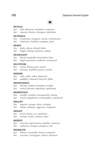 M
MUTUAL
Syn: joint, identical, correlative, reciprocal
Ant: separate, distinct, divergent, individual
MUTINOUS
Syn: recalcitrant, insurgent, unruly, revolutionary
Ant: submissive, faithful, compliant, loyal
MURKY
Syn: dusky, dreary, dismal, bleak
Ant: bright, shining, luminous, radiant
MUNIFICENT
Syn: liberal, hospitable, benevolent, kind
Ant: frugal, penurious, moderate, economical
MULTITUDE
Syn: crowd, throng, mass, swarm
Ant: minority, handful, paucity, scarcity
MOROSE
Syn: surly, sulky, sullen, depressed
Ant: sprightly, animated, buoyant, blithe
MONOTONOUS
Syn: irksome, tedious, humdrum, insipid
Ant: varied, pleasant, appealing, captivating
MOMENTOUS
Syn: notable, eventful, consequential, stirring
Ant: trivial, insignificant, commonplace, immaterial
MOLLIFY
Syn: appease, assuage, relieve, mitigate
Ant: irritate, infuriate, aggravate, exasperate
MOLEST
Syn: pester, harass, vex, misbehave
Ant: console, soothe, comfort, cheer
MODEST
Syn: reserved, unpretentious, humble, courteous
Ant: audacious, arrogant, pompous, vain
MODERATE
Syn: limited, reasonable, lenient, temperate
Ant: excessive, extravagant, violent, vehement
498 Objective General English
 