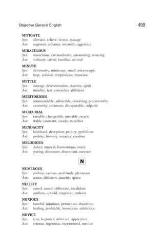 MITIGATE
Syn: alleviate, relieve, lessen, assuage
Ant: augment, enhance, intensify, aggravate
MIRACULOUS
Syn: marvellous, extraordinary, astounding, amazing
Ant: ordinary, trivial, familiar, natural
MINUTE
Syn: diminutive, miniature, small, microscopic
Ant: large, colossal, stupendous, immense
METTLE
Syn: courage, determination, stamina, spirit
Ant: timidity, fear, cowardice, diffident
MERITORIOUS
Syn: commendable, admirable, deserving, praiseworthy
Ant: unworthy, infamous, disreputable, culpable
MERCURIAL
Syn: variable, changeable, unstable, erratic
Ant: stable, constant, steady, steadfast
MENDACITY
Syn: falsehood, deception, perjury, perfidious
Ant: probity, honesty, veracity, candour
MELODIOUS
Syn: dulcet, musical, harmonious, sweet
Ant: grating, dissonant, discordant, rancour
N
NUMEROUS
Syn: profuse, various, multitude, plenteous
Ant: scarce, deficient, paucity, sparse
NULLIFY
Syn: cancel, annul, obliterate, invalidate
Ant: confirm, uphold, empower, endorse
NOXIOUS
Syn: baneful, injurious, pernicious, disastrous
Ant: healing, profitable, innocuous, salubrious
NOVICE
Syn: tyro, beginner, debutant, apprentice
Ant: veteran, ingenious, experienced, mentor
499
Objective General English
 