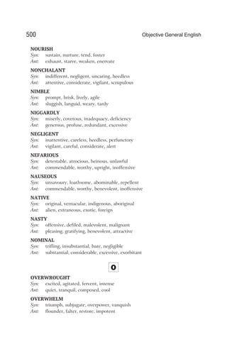 NOURISH
Syn: sustain, nurture, tend, foster
Ant: exhaust, starve, weaken, enervate
NONCHALANT
Syn: indifferent, negligent, uncaring, heedless
Ant: attentive, considerate, vigilant, scrupulous
NIMBLE
Syn: prompt, brisk, lively, agile
Ant: sluggish, languid, weary, tardy
NIGGARDLY
Syn: miserly, covetous, inadequacy, deficiency
Ant: generous, profuse, redundant, excessive
NEGLIGENT
Syn: inattentive, careless, heedless, perfunctory
Ant: vigilant, careful, considerate, alert
NEFARIOUS
Syn: detestable, atrocious, heinous, unlawful
Ant: commendable, worthy, upright, inoffensive
NAUSEOUS
Syn: unsavoury, loathsome, abominable, repellent
Ant: commendable, worthy, benevolent, inoffensive
NATIVE
Syn: original, vernacular, indigenous, aboriginal
Ant: alien, extraneous, exotic, foreign
NASTY
Syn: offensive, defiled, malevolent, malignant
Ant: pleasing, gratifying, benevolent, attractive
NOMINAL
Syn: trifling, insubstantial, bare, negligible
Ant: substantial, considerable, excessive, exorbitant
O
OVERWROUGHT
Syn: excited, agitated, fervent, intense
Ant: quiet, tranquil, composed, cool
OVERWHELM
Syn: triumph, subjugate, overpower, vanquish
Ant: flounder, falter, restore, impotent
500 Objective General English
 