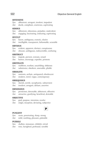 OFFENSIVE
Syn: abhorrent, arrogant, insolent, impudent
Ant: docile, compliant, courteous, captivating
ODIOUS
Syn: abhorrent, obnoxious, prejudice, malevolent
Ant: engaging, fascinating, endearing, captivating
OCCULT
Syn: latent, ambiguous, esoteric, elusive
Ant: intelligible, transparent, fathomable, scrutable
OBVIOUS
Syn: evident, apparent, distinct, conspicuous
Ant: obscure, ambiguous, indiscernible, confusing
OBSTRUCT
Syn: impede, prevent, restrain, retard
Ant: hasten, encourage, expedite, promote
OBSTINATE
Syn: stubborn, resolute, unyielding, obdurate
Ant: submissive, obedient, amenable, pliable
OBSOLETE
Syn: outworn, archaic, antiquated, obsolescent
Ant: modern, novel, vogue, contemporary
OBSEQUIOUS
Syn: slavish, servile, sycophantic, subservient
Ant: insolent, arrogant, defiant, assertive
OBNOXIOUS
Syn: pernicious, detestable, abhorrent, offensive
Ant: attractive, gratifying, beneficial, desirable
OBJECTIVE
Syn: goal, purpose, intention, resolve
Ant: origin, inception, deviating, subjective
P
PUNGENT
Syn: acute, penetrating, sharp, strong
Ant: mild, soothing, pleasant, palatable
PUERILE
Syn: shallow, immature, childish, trivial
Ant: wise, farsighted, profound, sensible
502 Objective General English
 