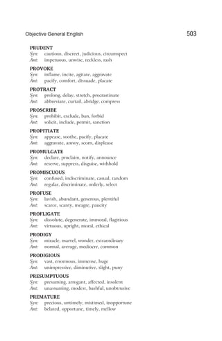 PRUDENT
Syn: cautious, discreet, judicious, circumspect
Ant: impetuous, unwise, reckless, rash
PROVOKE
Syn: inflame, incite, agitate, aggravate
Ant: pacify, comfort, dissuade, placate
PROTRACT
Syn: prolong, delay, stretch, procrastinate
Ant: abbreviate, curtail, abridge, compress
PROSCRIBE
Syn: prohibit, exclude, ban, forbid
Ant: solicit, include, permit, sanction
PROPITIATE
Syn: appease, soothe, pacify, placate
Ant: aggravate, annoy, scorn, displease
PROMULGATE
Syn: declare, proclaim, notify, announce
Ant: reserve, suppress, disguise, withhold
PROMISCUOUS
Syn: confused, indiscriminate, casual, random
Ant: regular, discriminate, orderly, select
PROFUSE
Syn: lavish, abundant, generous, plentiful
Ant: scarce, scanty, meagre, paucity
PROFLIGATE
Syn: dissolute, degenerate, immoral, flagitious
Ant: virtuous, upright, moral, ethical
PRODIGY
Syn: miracle, marvel, wonder, extraordinary
Ant: normal, average, mediocre, common
PRODIGIOUS
Syn: vast, enormous, immense, huge
Ant: unimpressive, diminutive, slight, puny
PRESUMPTUOUS
Syn: presuming, arrogant, affected, insolent
Ant: unassuming, modest, bashful, unobtrusive
PREMATURE
Syn: precious, untimely, mistimed, inopportune
Ant: belated, opportune, timely, mellow
503
Objective General English
 