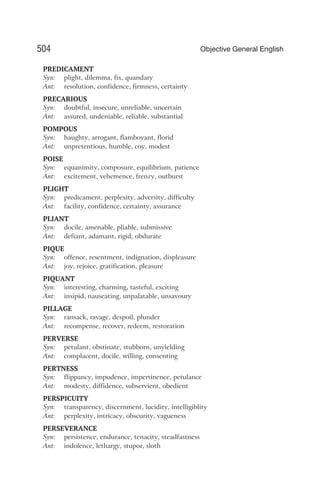 PREDICAMENT
Syn: plight, dilemma, fix, quandary
Ant: resolution, confidence, firmness, certainty
PRECARIOUS
Syn: doubtful, insecure, unreliable, uncertain
Ant: assured, undeniable, reliable, substantial
POMPOUS
Syn: haughty, arrogant, flamboyant, florid
Ant: unpretentious, humble, coy, modest
POISE
Syn: equanimity, composure, equilibrium, patience
Ant: excitement, vehemence, frenzy, outburst
PLIGHT
Syn: predicament, perplexity, adversity, difficulty
Ant: facility, confidence, certainty, assurance
PLIANT
Syn: docile, amenable, pliable, submissive
Ant: defiant, adamant, rigid, obdurate
PIQUE
Syn: offence, resentment, indignation, displeasure
Ant: joy, rejoice, gratification, pleasure
PIQUANT
Syn: interesting, charming, tasteful, exciting
Ant: insipid, nauseating, unpalatable, unsavoury
PILLAGE
Syn: ransack, ravage, despoil, plunder
Ant: recompense, recover, redeem, restoration
PERVERSE
Syn: petulant, obstinate, stubborn, unyielding
Ant: complacent, docile, willing, consenting
PERTNESS
Syn: flippancy, impudence, impertinence, petulance
Ant: modesty, diffidence, subservient, obedient
PERSPICUITY
Syn: transparency, discernment, lucidity, intelligiblity
Ant: perplexity, intricacy, obscurity, vagueness
PERSEVERANCE
Syn: persistence, endurance, tenacity, steadfastness
Ant: indolence, lethargy, stupor, sloth
504 Objective General English
 