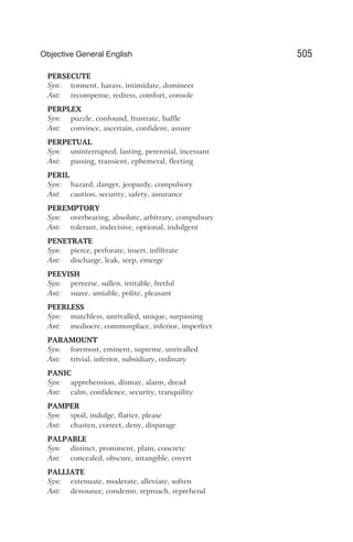 PERSECUTE
Syn: torment, harass, intimidate, domineer
Ant: recompense, redress, comfort, console
PERPLEX
Syn: puzzle, confound, frustrate, baffle
Ant: convince, ascertain, confident, assure
PERPETUAL
Syn: uninterrupted, lasting, perennial, incessant
Ant: passing, transient, ephemeral, fleeting
PERIL
Syn: hazard, danger, jeopardy, compulsory
Ant: caution, security, safety, assurance
PEREMPTORY
Syn: overbearing, absolute, arbitrary, compulsory
Ant: tolerant, indecisive, optional, indulgent
PENETRATE
Syn: pierce, perforate, insert, infiltrate
Ant: discharge, leak, seep, emerge
PEEVISH
Syn: perverse, sullen, irritable, fretful
Ant: suave, amiable, polite, pleasant
PEERLESS
Syn: matchless, unrivalled, unique, surpassing
Ant: mediocre, commonplace, inferior, imperfect
PARAMOUNT
Syn: foremost, eminent, supreme, unrivalled
Ant: trivial, inferior, subsidiary, ordinary
PANIC
Syn: apprehension, dismay, alarm, dread
Ant: calm, confidence, security, tranquility
PAMPER
Syn: spoil, indulge, flatter, please
Ant: chasten, correct, deny, disparage
PALPABLE
Syn: distinct, prominent, plain, concrete
Ant: concealed, obscure, intangible, covert
PALLIATE
Syn: extenuate, moderate, alleviate, soften
Ant: denounce, condemn, reproach, reprehend
505
Objective General English
 