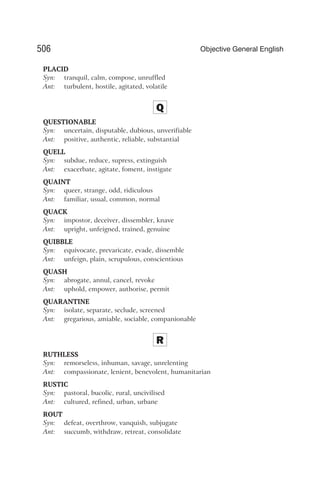 PLACID
Syn: tranquil, calm, compose, unruffled
Ant: turbulent, hostile, agitated, volatile
Q
QUESTIONABLE
Syn: uncertain, disputable, dubious, unverifiable
Ant: positive, authentic, reliable, substantial
QUELL
Syn: subdue, reduce, supress, extinguish
Ant: exacerbate, agitate, foment, instigate
QUAINT
Syn: queer, strange, odd, ridiculous
Ant: familiar, usual, common, normal
QUACK
Syn: impostor, deceiver, dissembler, knave
Ant: upright, unfeigned, trained, genuine
QUIBBLE
Syn: equivocate, prevaricate, evade, dissemble
Ant: unfeign, plain, scrupulous, conscientious
QUASH
Syn: abrogate, annul, cancel, revoke
Ant: uphold, empower, authorise, permit
QUARANTINE
Syn: isolate, separate, seclude, screened
Ant: gregarious, amiable, sociable, companionable
R
RUTHLESS
Syn: remorseless, inhuman, savage, unrelenting
Ant: compassionate, lenient, benevolent, humanitarian
RUSTIC
Syn: pastoral, bucolic, rural, uncivilised
Ant: cultured, refined, urban, urbane
ROUT
Syn: defeat, overthrow, vanquish, subjugate
Ant: succumb, withdraw, retreat, consolidate
506 Objective General English
 