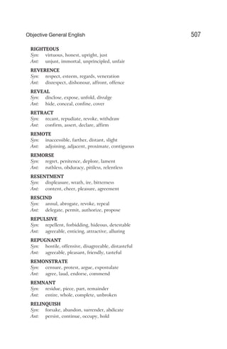 RIGHTEOUS
Syn: virtuous, honest, upright, just
Ant: unjust, immortal, unprincipled, unfair
REVERENCE
Syn: respect, esteem, regards, veneration
Ant: disrespect, dishonour, affront, offence
REVEAL
Syn: disclose, expose, unfold, divulge
Ant: hide, conceal, confine, cover
RETRACT
Syn: recant, repudiate, revoke, withdraw
Ant: confirm, assert, declare, affirm
REMOTE
Syn: inaccessible, farther, distant, slight
Ant: adjoining, adjacent, proximate, contiguous
REMORSE
Syn: regret, penitence, deplore, lament
Ant: ruthless, obduracy, pitiless, relentless
RESENTMENT
Syn: displeasure, wrath, ire, bitterness
Ant: content, cheer, pleasure, agreement
RESCIND
Syn: annul, abrogate, revoke, repeal
Ant: delegate, permit, authorize, propose
REPULSIVE
Syn: repellent, forbidding, hideous, detestable
Ant: agreeable, enticing, attractive, alluring
REPUGNANT
Syn: hostile, offensive, disagreeable, distasteful
Ant: agreeable, pleasant, friendly, tasteful
REMONSTRATE
Syn: censure, protest, argue, expostulate
Ant: agree, laud, endorse, commend
REMNANT
Syn: residue, piece, part, remainder
Ant: entire, whole, complete, unbroken
RELINQUISH
Syn: forsake, abandon, surrender, abdicate
Ant: persist, continue, occupy, hold
507
Objective General English
 