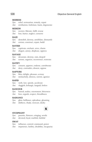 REDRESS
Syn: relief, restoration, remedy, repair
Ant: retribution, forfeiture, harm, degenerate
REDEEM
Syn: recover, liberate, fulfil, rescue
Ant: lose, barter, neglect, conserve
RAZE
Syn: demolish, destroy, annihilate, dismantle
Ant: restore, construct, repair, build
RAVISH
Syn: captivate, enchant, seize, charm
Ant: disgust, annoy, displease, oppress
RAVAGE
Syn: devastate, destroy, ruin, despoil
Ant: restore, organize, reconstruct, renovate
RATIFY
Syn: consent, approve, endorse, corroborate
Ant: deny, contradict, dissent, oppose
RAPTURE
Syn: bliss, delight, pleasure, ecstasy
Ant: melancholy, distress, sorrow, agonize
RAPID
Syn: swift, fast, speedy, accelerate
Ant: sluggish, lethargic, languid, listless
RANCOUR
Syn: hatred, malice, resentment, bitterness
Ant: love, regards, respect, friendliness
RADIANCE
Syn: glow, brilliance, splendour, gleaming
Ant: dullness, shady, overcast, dusky
S
SYCOPHANT
Syn: parasite, flatterer, cringing, servile
Ant: devoted, loyal, truthful, faithful
SWAY
Syn: influence, control, command, power
Ant: impotence, futility, disability, incapacity
508 Objective General English
 
