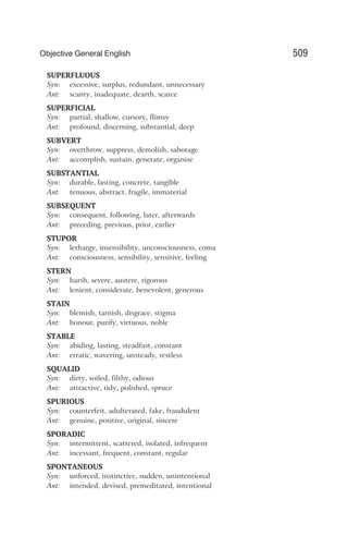 SUPERFLUOUS
Syn: excessive, surplus, redundant, unnecessary
Ant: scanty, inadequate, dearth, scarce
SUPERFICIAL
Syn: partial, shallow, cursory, flimsy
Ant: profound, discerning, substantial, deep
SUBVERT
Syn: overthrow, suppress, demolish, sabotage
Ant: accomplish, sustain, generate, organise
SUBSTANTIAL
Syn: durable, lasting, concrete, tangible
Ant: tenuous, abstract, fragile, immaterial
SUBSEQUENT
Syn: consequent, following, later, afterwards
Ant: preceding, previous, prior, earlier
STUPOR
Syn: lethargy, insensibility, unconsciousness, coma
Ant: consciousness, sensibility, sensitive, feeling
STERN
Syn: harsh, severe, austere, rigorous
Ant: lenient, considerate, benevolent, generous
STAIN
Syn: blemish, tarnish, disgrace, stigma
Ant: honour, purify, virtuous, noble
STABLE
Syn: abiding, lasting, steadfast, constant
Ant: erratic, wavering, unsteady, restless
SQUALID
Syn: dirty, soiled, filthy, odious
Ant: attractive, tidy, polished, spruce
SPURIOUS
Syn: counterfeit, adulterated, fake, fraudulent
Ant: genuine, positive, original, sincere
SPORADIC
Syn: intermittent, scattered, isolated, infrequent
Ant: incessant, frequent, constant, regular
SPONTANEOUS
Syn: unforced, instinctive, sudden, unintentional
Ant: intended, devised, premeditated, intentional
509
Objective General English
 