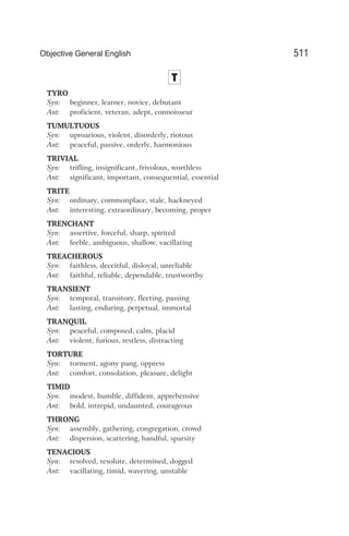 T
TYRO
Syn: beginner, learner, novice, debutant
Ant: proficient, veteran, adept, connoisseur
TUMULTUOUS
Syn: uproarious, violent, disorderly, riotous
Ant: peaceful, passive, orderly, harmonious
TRIVIAL
Syn: trifling, insignificant, frivolous, worthless
Ant: significant, important, consequential, essential
TRITE
Syn: ordinary, commonplace, stale, hackneyed
Ant: interesting, extraordinary, becoming, proper
TRENCHANT
Syn: assertive, forceful, sharp, spirited
Ant: feeble, ambiguous, shallow, vacillating
TREACHEROUS
Syn: faithless, deceitful, disloyal, unreliable
Ant: faithful, reliable, dependable, trustworthy
TRANSIENT
Syn: temporal, transitory, fleeting, passing
Ant: lasting, enduring, perpetual, immortal
TRANQUIL
Syn: peaceful, composed, calm, placid
Ant: violent, furious, restless, distracting
TORTURE
Syn: torment, agony pang, oppress
Ant: comfort, consolation, pleasure, delight
TIMID
Syn: modest, humble, diffident, apprehensive
Ant: bold, intrepid, undaunted, courageous
THRONG
Syn: assembly, gathering, congregation, crowd
Ant: dispersion, scattering, handful, sparsity
TENACIOUS
Syn: resolved, resolute, determined, dogged
Ant: vacillating, timid, wavering, unstable
511
Objective General English
 