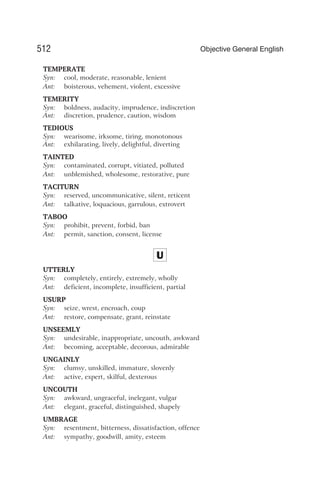 TEMPERATE
Syn: cool, moderate, reasonable, lenient
Ant: boisterous, vehement, violent, excessive
TEMERITY
Syn: boldness, audacity, imprudence, indiscretion
Ant: discretion, prudence, caution, wisdom
TEDIOUS
Syn: wearisome, irksome, tiring, monotonous
Ant: exhilarating, lively, delightful, diverting
TAINTED
Syn: contaminated, corrupt, vitiated, polluted
Ant: unblemished, wholesome, restorative, pure
TACITURN
Syn: reserved, uncommunicative, silent, reticent
Ant: talkative, loquacious, garrulous, extrovert
TABOO
Syn: prohibit, prevent, forbid, ban
Ant: permit, sanction, consent, license
U
UTTERLY
Syn: completely, entirely, extremely, wholly
Ant: deficient, incomplete, insufficient, partial
USURP
Syn: seize, wrest, encroach, coup
Ant: restore, compensate, grant, reinstate
UNSEEMLY
Syn: undesirable, inappropriate, uncouth, awkward
Ant: becoming, acceptable, decorous, admirable
UNGAINLY
Syn: clumsy, unskilled, immature, slovenly
Ant: active, expert, skilful, dexterous
UNCOUTH
Syn: awkward, ungraceful, inelegant, vulgar
Ant: elegant, graceful, distinguished, shapely
UMBRAGE
Syn: resentment, bitterness, dissatisfaction, offence
Ant: sympathy, goodwill, amity, esteem
512 Objective General English
 