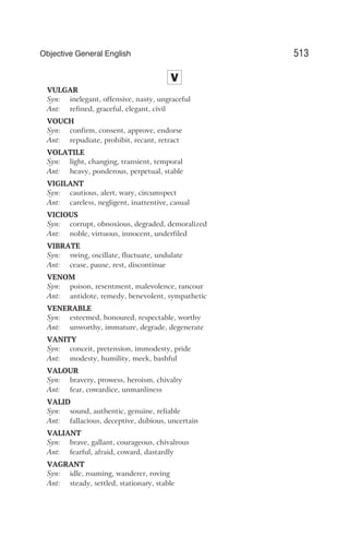 V
VULGAR
Syn: inelegant, offensive, nasty, ungraceful
Ant: refined, graceful, elegant, civil
VOUCH
Syn: confirm, consent, approve, endorse
Ant: repudiate, prohibit, recant, retract
VOLATILE
Syn: light, changing, transient, temporal
Ant: heavy, ponderous, perpetual, stable
VIGILANT
Syn: cautious, alert, wary, circumspect
Ant: careless, negligent, inattentive, casual
VICIOUS
Syn: corrupt, obnoxious, degraded, demoralized
Ant: noble, virtuous, innocent, underfiled
VIBRATE
Syn: swing, oscillate, fluctuate, undulate
Ant: cease, pause, rest, discontinue
VENOM
Syn: poison, resentment, malevolence, rancour
Ant: antidote, remedy, benevolent, sympathetic
VENERABLE
Syn: esteemed, honoured, respectable, worthy
Ant: unworthy, immature, degrade, degenerate
VANITY
Syn: conceit, pretension, immodesty, pride
Ant: modesty, humility, meek, bashful
VALOUR
Syn: bravery, prowess, heroism, chivalry
Ant: fear, cowardice, unmanliness
VALID
Syn: sound, authentic, genuine, reliable
Ant: fallacious, deceptive, dubious, uncertain
VALIANT
Syn: brave, gallant, courageous, chivalrous
Ant: fearful, afraid, coward, dastardly
VAGRANT
Syn: idle, roaming, wanderer, roving
Ant: steady, settled, stationary, stable
513
Objective General English
 