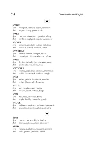 W
WAIVE
Syn: relinquish, remove, abjure, renounce
Ant: impose, clamp, grasp, retain
WARY
Syn: cautious, circumspect, prudent, chary
Ant: heedless, negligent, impulsive, reckless
WICKED
Syn: immoral, dissolute, vicious, nefarious
Ant: virtuous, ethical, innocent, noble
WITHHOLD
Syn: reserve, restrain, hamper, retard
Ant: emancipate, liberate, dispense, release
WANE
Syn: decline, dwindle, decrease, deteriorate
Ant: ameliorate, rise, revive, wax
WAYWARD
Syn: volatile, capricious, unstable, inconstant
Ant: stable, determined, resolute, straight
WILT
Syn: wither, perish, deteriorate, smother
Ant: revive, bloom, refresh, restore
WIELD
Syn: use, exercise, exert, employ
Ant: abstain, avoid, forbear, forgo
WAN
Syn: pale, fade, discolour, feeble
Ant: bright, healthy, colourful, gaudy
WILFUL
Syn: stubborn, obstinate, obdurate, inexorable
Ant: amenable, irresolute, pliable, yielding
Y
YOKE
Syn: connect, harness, hitch, shackle
Ant: liberate, release, detach, disconnect
YIELD
Syn: surrender, abdicate, succumb, consent
Ant: resist, protest, prohibit, forbid
514 Objective General English
 