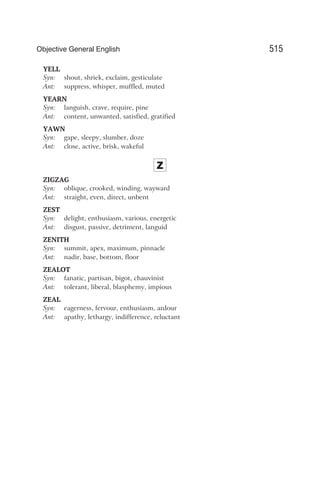 YELL
Syn: shout, shriek, exclaim, gesticulate
Ant: suppress, whisper, muffled, muted
YEARN
Syn: languish, crave, require, pine
Ant: content, unwanted, satisfied, gratified
YAWN
Syn: gape, sleepy, slumber, doze
Ant: close, active, brisk, wakeful
Z
ZIGZAG
Syn: oblique, crooked, winding, wayward
Ant: straight, even, direct, unbent
ZEST
Syn: delight, enthusiasm, various, energetic
Ant: disgust, passive, detriment, languid
ZENITH
Syn: summit, apex, maximum, pinnacle
Ant: nadir, base, bottom, floor
ZEALOT
Syn: fanatic, partisan, bigot, chauvinist
Ant: tolerant, liberal, blasphemy, impious
ZEAL
Syn: eagerness, fervour, enthusiasm, ardour
Ant: apathy, lethargy, indifference, reluctant
515
Objective General English
 