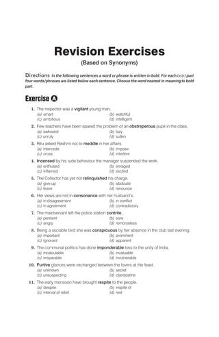 Revision Exercises
(Based on Synonyms)
Directions In the following sentences a word or phrase is written in bold. For each bold part
four words/phrases are listed below each sentence. Choose the word nearest in meaning to bold
part.
Exercise
1. The inspector was a vigilant young man.
(a) smart (b) watchful
(c) ambitious (d) intelligent
2. Few teachers have been spared the problem of an obstreperous pupil in the class.
(a) awkward (b) lazy
(c) unruly (d) sullen
3. Ritu asked Rashmi not to meddle in her affairs.
(a) intercede (b) impose
(c) cross (d) interfere
4. Incensed by his rude behaviour the manager suspended the work.
(a) enthused (b) enraged
(c) inflamed (d) excited
5. The Collector has yet not relinquished his charge.
(a) give up (b) abdicate
(c) leave (d) renounce
6. Her views are not in consonance with her husband’s.
(a) in disagreement (b) in conflict
(c) in agreement (d) contradictory
7. The maidservant left the police station contrite.
(a) penitent (b) sore
(c) angry (d) remorseless
8. Being a sociable bird she was conspicuous by her absence in the club last evening.
(a) important (b) prominent
(c) ignorant (d) apparent
9. The communal politics has done imponderable loss to the unity of India.
(a) incalculable (b) invaluable
(c) irreparable (d) invulnerable
10. Furtive glances were exchanged between the lovers at the feast.
(a) unknown (b) secret
(c) unsuspecting (d) clandestine
11. The early monsoon have brought respite to the people.
(a) despite (b) inspite of
(c) interval of relief (d) rest
A
 