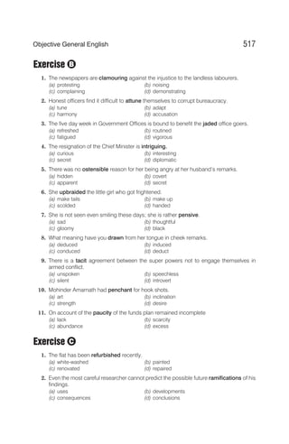 Exercise
1. The newspapers are clamouring against the injustice to the landless labourers.
(a) protesting (b) noising
(c) complaining (d) demonstrating
2. Honest officers find it difficult to attune themselves to corrupt bureaucracy.
(a) tune (b) adapt
(c) harmony (d) accusation
3. The five day week in Government Offices is bound to benefit the jaded office goers.
(a) refreshed (b) routined
(c) fatigued (d) vigorous
4. The resignation of the Chief Minister is intriguing.
(a) curious (b) interesting
(c) secret (d) diplomatic
5. There was no ostensible reason for her being angry at her husband’s remarks.
(a) hidden (b) covert
(c) apparent (d) secret
6. She upbraided the little girl who got frightened.
(a) make tails (b) make up
(c) scolded (d) handed
7. She is not seen even smiling these days; she is rather pensive.
(a) sad (b) thoughtful
(c) gloomy (d) black
8. What meaning have you drawn from her tongue in cheek remarks.
(a) deduced (b) induced
(c) conduced (d) deduct
9. There is a tacit agreement between the super powers not to engage themselves in
armed conflict.
(a) unspoken (b) speechless
(c) silent (d) introvert
10. Mohinder Amarnath had penchant for hook shots.
(a) art (b) inclination
(c) strength (d) desire
11. On account of the paucity of the funds plan remained incomplete
(a) lack (b) scarcity
(c) abundance (d) excess
Exercise
1. The flat has been refurbished recently.
(a) white-washed (b) painted
(c) renovated (d) repaired
2. Even the most careful researcher cannot predict the possible future ramifications of his
findings.
(a) uses (b) developments
(c) consequences (d) conclusions
517
Objective General English
C
B
 