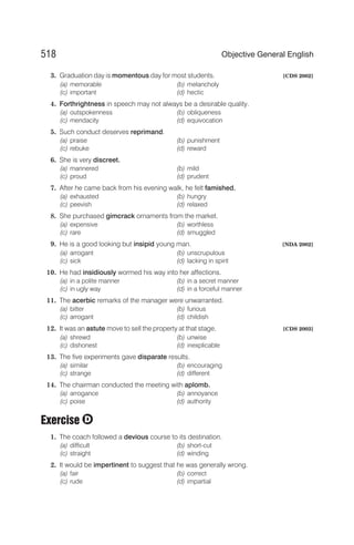 3. Graduation day is momentous day for most students. [CDS 2002]
(a) memorable (b) melancholy
(c) important (d) hectic
4. Forthrightness in speech may not always be a desirable quality.
(a) outspokenness (b) obliqueness
(c) mendacity (d) equivocation
5. Such conduct deserves reprimand.
(a) praise (b) punishment
(c) rebuke (d) reward
6. She is very discreet.
(a) mannered (b) mild
(c) proud (d) prudent
7. After he came back from his evening walk, he felt famished.
(a) exhausted (b) hungry
(c) peevish (d) relaxed
8. She purchased gimcrack ornaments from the market.
(a) expensive (b) worthless
(c) rare (d) smuggled
9. He is a good looking but insipid young man. [NDA 2002]
(a) arrogant (b) unscrupulous
(c) sick (d) lacking in spirit
10. He had insidiously wormed his way into her affections.
(a) in a polite manner (b) in a secret manner
(c) in ugly way (d) in a forceful manner
11. The acerbic remarks of the manager were unwarranted.
(a) bitter (b) furious
(c) arrogant (d) childish
12. It was an astute move to sell the property at that stage. [CDS 2003]
(a) shrewd (b) unwise
(c) dishonest (d) inexplicable
13. The five experiments gave disparate results.
(a) similar (b) encouraging
(c) strange (d) different
14. The chairman conducted the meeting with aplomb.
(a) arrogance (b) annoyance
(c) poise (d) authority
Exercise
1. The coach followed a devious course to its destination.
(a) difficult (b) short-cut
(c) straight (d) winding
2. It would be impertinent to suggest that he was generally wrong.
(a) fair (b) correct
(c) rude (d) impartial
518 Objective General English
D
 