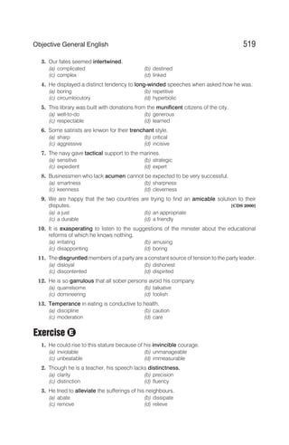 3. Our fates seemed intertwined.
(a) complicated (b) destined
(c) complex (d) linked
4. He displayed a distinct tendency to long-winded speeches when asked how he was.
(a) boring (b) repetitive
(c) circumlocutory (d) hyperbolic
5. This library was built with donations from the munificent citizens of the city.
(a) well-to-do (b) generous
(c) respectable (d) learned
6. Some satirists are knwon for their trenchant style.
(a) sharp (b) critical
(c) aggressive (d) incisive
7. The navy gave tactical support to the marines.
(a) sensitive (b) strategic
(c) expedient (d) expert
8. Businessmen who lack acumen cannot be expected to be very successful.
(a) smartness (b) sharpness
(c) keenness (d) cleverness
9. We are happy that the two countries are trying to find an amicable solution to their
disputes. [CDS 2000]
(a) a just (b) an appropriate
(c) a durable (d) a friendly
10. It is exasperating to listen to the suggestions of the minister about the educational
reforms of which he knows nothing.
(a) irritating (b) amusing
(c) disappointing (d) boring
11. The disgruntled members of a party are a constant source of tension to the party leader.
(a) disloyal (b) dishonest
(c) discontented (d) dispirited
12. He is so garrulous that all sober persons avoid his company.
(a) quarrelsome (b) talkative
(c) domineering (d) foolish
13. Temperance in eating is conductive to health.
(a) discipline (b) caution
(c) moderation (d) care
Exercise
1. He could rise to this stature because of his invincible courage.
(a) inviolable (b) unmanageable
(c) unbeatable (d) immeasurable
2. Though he is a teacher, his speech lacks distinctness.
(a) clarity (b) precision
(c) distinction (d) fluency
3. He tried to alleviate the sufferings of his neighbours.
(a) abate (b) dissipate
(c) remove (d) relieve
519
Objective General English
E
 