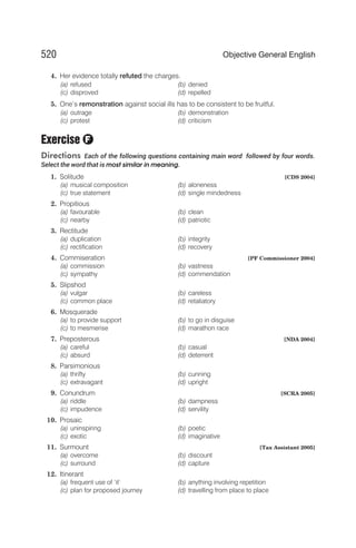 4. Her evidence totally refuted the charges.
(a) refused (b) denied
(c) disproved (d) repelled
5. One’s remonstration against social ills has to be consistent to be fruitful.
(a) outrage (b) demonstration
(c) protest (d) criticism
Exercise
Directions Each of the following questions containing main word followed by four words.
Select the word that is most similar in meaning.
1. Solitude [CDS 2004]
(a) musical composition (b) aloneness
(c) true statement (d) single mindedness
2. Propitious
(a) favourable (b) clean
(c) nearby (d) patriotic
3. Rectitude
(a) duplication (b) integrity
(c) rectification (d) recovery
4. Commiseration [PF Commissioner 2004]
(a) commission (b) vastness
(c) sympathy (d) commendation
5. Slipshod
(a) vulgar (b) careless
(c) common place (d) retaliatory
6. Mosquerade
(a) to provide support (b) to go in disguise
(c) to mesmerise (d) marathon race
7. Preposterous [NDA 2004]
(a) careful (b) casual
(c) absurd (d) deterrent
8. Parsimonious
(a) thrifty (b) cunning
(c) extravagant (d) upright
9. Conundrum [SCRA 2005]
(a) riddle (b) dampness
(c) impudence (d) servility
10. Prosaic
(a) uninspiring (b) poetic
(c) exotic (d) imaginative
11. Surmount [Tax Assistant 2005]
(a) overcome (b) discount
(c) surround (d) capture
12. Itinerant
(a) frequent use of ‘it’ (b) anything involving repetition
(c) plan for proposed journey (d) travelling from place to place
520 Objective General English
F
 