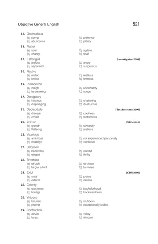 13. Ostentatious
(a) pomp (b) pretence
(c) abundance (d) plenty
14. Flutter
(a) soar (b) agitate
(c) change (d) float
15. Estranged [Investigator 2005]
(a) jealous (b) angry
(c) separated (d) suspicious
16. Restive
(a) rested (b) restless
(c) limited (d) limitless
17. Premonition
(a) insight (b) uncertainty
(c) forewarning (d) scope
18. Derogatory
(a) infurious (b) shattering
(c) disparaging (d) destructive
19. Decrepitude [Tax Assistant 2006]
(a) disease (b) coolness
(c) crowd (d) feebleness
20. Craven [NDA 2006]
(a) greedy (b) cowardly
(c) flattering (d) restless
21. Vicarious
(a) ambitious (b) not experienced personally
(c) nostalgic (d) vindictive
22. Debonair
(a) bedridden (b) candid
(c) elegant (d) thrifty
23. Browbeat
(a) to bully (b) to chase
(c) to give a hint (d) to revive
24. Extol [CDS 2006]
(a) steal (b) praise
(c) exterior (d) excess
25. Celerity
(a) quickness (b) bachelorhood
(c) lineage (d) backwardness
26. Virtuoso
(a) futuristic (b) stubborn
(c) prompt (d) exceptionally skilled
27. Contraption
(a) device (b) valley
(c) forest (d) window
521
Objective General English
 