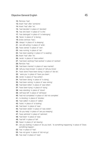 12. Remove ‘had’.
13. Insert ‘had’ after ‘someone’.
14. Insert ‘had’ after ‘he’.
15. ‘had decided’ in place of ‘decided’.
16. ‘has she been’ in place of ‘is she’.
17. ‘has belonged’ in place of ‘is belonging’.
18. ‘faces’ in place of ‘is facing’.
19. broke (remove ‘has’)
20. ‘sleeps’ in place of ‘is sleeping’.
21. ‘are still writing’ in place of ‘write’.
22. ‘have owned’ in place of ‘own’.
23. ‘was running’ in place of ‘ran’.
24. ‘has been wasting’ in place of ‘is wasting’.
25. Insert ‘had’ after ‘he’.
26. ‘wrote’ in place of ‘have written’.
27. ‘had been working’/‘had worked’ in place of ‘worked’.
28. Remove ‘has’.
29. ‘had been married’ in place of ‘was married’.
30. ‘will you have known’ in place of ‘will you know’.
31. ‘have done’/‘have been doing’ in place of ‘did do’.
32. ‘ were you’ in place of ‘have you been’.
33. ‘wrote’ in place of ‘has written’.
34. ‘had been doing’ in place of ‘is doing’.
35. ‘had been raining’ in place of ‘was raining’.
36. ‘had been bitten’ in place of ‘was bitten’.
37. ‘have been trying’ in place of ‘trying’.
38. ‘was standing’ in place of ‘stood’.
39. ‘will have left’ in place of ‘will leave’.
40. ‘had not completed’ in place of ‘did not complete’.
41. ‘is drizzling’ in place of ‘drizzles’.
42. ‘had called’ in place of ‘called’.
43. ’looks’ in place of ‘is looking’.
44. ‘had been’ in place of ‘was’.
45. ‘had been stolen’ in place of ‘was stolen’.
46. ‘do you keep’ in place of ‘are you keeping’.
47. ‘have admired’ in place of ‘admired’.
48. ‘had been’ in place of ‘was’.
49. ‘had left’ in place of ‘left’.
50. ‘leave’ in place of ‘am leaving’.
51. ‘are you looking’ in place of ‘do you look’, ‘Is something happening’ in place of ‘Does
something happen’.
52. ‘has’ in place of ‘had’.
53. ‘has not gone’ in place of ‘did not go’.
54. ‘has read’ in place of ‘read’.
45
Objective General English
 