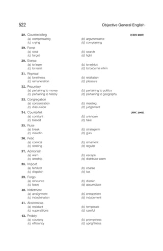 28. Countervailing [CDS 2007]
(a) compensating (b) argumentative
(c) crying (d) complaining
29. Ferret
(a) steal (b) search
(c) forget (d) fight
30. Evince
(a) to learn (b) to exhibit
(c) to resist (d) to become infirm
31. Reprisal
(a) loneliness (b) retaliation
(c) remuneration (d) pleasure
32. Pecuniary
(a) pertaining to money (b) pertaining to politics
(c) pertaining to history (d) pertaining to geography
33. Congregation
(a) concentration (b) meeting
(c) discussion (d) judgement
34. Counterfeit [SSC 2009]
(a) constant (b) unknown
(c) biased (d) fake
35. Ruse
(a) break (b) strategerm
(c) maudlin (d) guru
36. Fetid
(a) comical (b) ornament
(c) stinking (d) regular
37. Admonish
(a) warn (b) escape
(c) wroship (d) distribute warm
38. Impost
(a) fertilizer (b) coarse
(c) dispatch (d) tax
39. Forgo
(a) renounce (b) disown
(c) leave (d) accumulate
40. Indictment
(a) arraignment (b) entrapment
(c) indoctrination (d) inducement
41. Abstemious
(a) resistant (b) temperate
(c) superstitions (d) careful
42. Probity
(a) courtesy (b) promptness
(c) efficiency (d) uprightness
522 Objective General English
 
