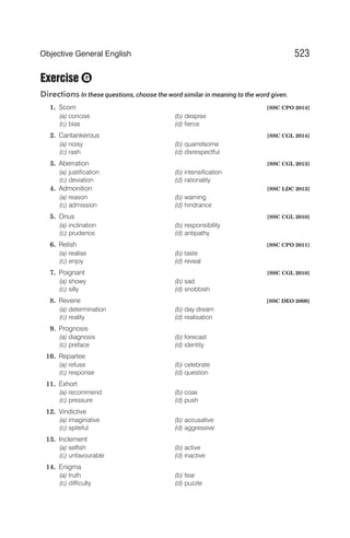 Exercise
Directions In these questions, choose the word similar in meaning to the word given.
1. Scorn [SSC CPO 2014]
(a) concise (b) despise
(c) bias (d) fierce
2. Cantankerous [SSC CGL 2014]
(a) noisy (b) quarrelsome
(c) rash (d) disrespectful
3. Aberration [SSC CGL 2013]
(a) justification (b) intensification
(c) deviation (d) rationality
4. Admonition [SSC LDC 2013]
(a) reason (b) warning
(c) admission (d) hindrance
5. Onus [SSC CGL 2010]
(a) inclination (b) responsibility
(c) prudence (d) antipathy
6. Relish [SSC CPO 2011]
(a) realise (b) taste
(c) enjoy (d) reveal
7. Poignant [SSC CGL 2010]
(a) showy (b) sad
(c) silly (d) snobbish
8. Reverie [SSC DEO 2008]
(a) determination (b) day dream
(c) reality (d) realisation
9. Prognosis
(a) diagnosis (b) forecast
(c) preface (d) identity
10. Repartee
(a) refuse (b) celebrate
(c) response (d) question
11. Exhort
(a) recommend (b) coax
(c) pressure (d) push
12. Vindictive
(a) imaginative (b) accusative
(c) spiteful (d) aggressive
13. Inclement
(a) selfish (b) active
(c) unfavourable (d) inactive
14. Enigma
(a) truth (b) fear
(c) difficulty (d) puzzle
523
Objective General English
G
 