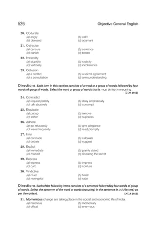 20. Obdurate
(a) angry (b) calm
(b) obessed (d) adamant
21. Ostracise
(a) censure (b) sentence
(c) banish (d) berate
22. Imbecility
(a) stupidity (b) rusticity
(c) verbosity (d) incoherence
23. Collusion
(a) a conflict (b) a secret agreement
(c) a consultation (d) a misunderstanding
Directions Each item in this section consists of a word or a group of words followed by four
words of group of words. Select the word or group of words that is most similar in meaning .
[CDS 2012]
24. Contradict
(a) request politely (b) deny emphatically
(c) talk abusively (d) contempt
25. Eradicate
(a) put up (b) remove
(c) soften (d) suppress
26. Adhere
(a) act reluctantly (b) give allegiance
(c) waver frequently (d) read promptly
27. Infer
(a) conclude (b) calculate
(c) debate (d) suggest
28. Explicit
(a) immediate (b) plainly stated
(c) marked (d) revealing the secret
29. Repress
(a) express (b) impress
(c) curb (d) confuse
30. Vindictive
(a) cruel (b) harsh
(c) revengeful (d) rude
Directions Each of the following items consists of a sentence followed by four words of group
of words. Select the synonym of the word or words (occuring) in the sentence in bold letters) as
per the context. [NDA 2012]
31. Momentous change are taking place in the social and economic life of India.
(a) notorious (b) momentary
(c) offical (d) enormous
526 Objective General English
 