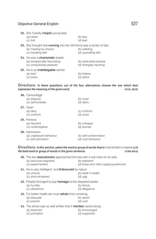 32. She if pretty insipid young lady.
(a) clever (b) lazy
(c) dull (d) lean
33. She thought that running into her old friend was a stroke of fate.
(a) meeting by chance (b) colliding
(c) travelling with (d) quarrelling with
34. He was a charismatic leader.
(a) exceptionally fascinating (b) particularly popular
(c) compulsively pleasant (d) strangely haunting
35. He is an indefatigable worker.
(a) tired (b) tireless
(c) brave (d) skilful
Directions In these questions, out of the four alternatives choose the one which best
expresses the meaning of the given word. [CGL 2012]
36. Camouflage
(a) disguise (b) cover
(c) demonstrate (d) fabric
37. Yearn
(a) deny (c) confront
(c) confront (d) crave
38. Pensive
(a) reluctant (b) unhappy
(c) contemplative (d) precise
39. Narcissism
(a) unpleasant behaviour (b) self-condemnation
(c) self-admiration (d) rude behaviour
Directions In this section, select the word or group of words that is most similar in meaning to
the bold word or group of words in the given sentence. [CDS 2012]
40. The two executioners approached the tree with a red mark on its side.
(a) executive engineers (b) explorers
(c) experimenters (d) those who inflict capital punishment
41. He is very intelligent, but ill-favoured by nature.
(a) unlucky (b) weak in health
(c) short-tempered (d) ugly
42. People thronged to pay homage to the departed leader.
(a) humility (b) tribute
(c) obedience (d) allegiance
43. For better health we must refrain from smoking.
(a) dissuade (b) desist
(c) prevent (d) curb
44. The article was so well written that it merited careful study.
(a) deserved (b) encouraged
(c) prompted (d) supported
527
Objective General English
 