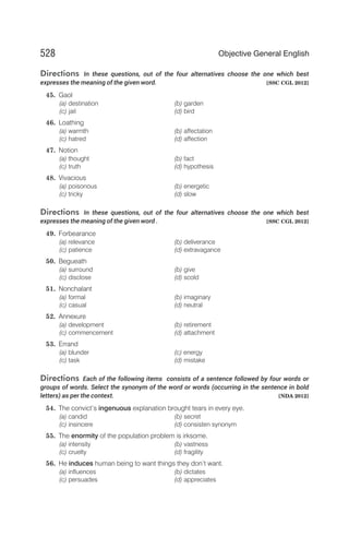 Directions In these questions, out of the four alternatives choose the one which best
expresses the meaning of the given word. [SSC CGL 2012]
45. Gaol
(a) destination (b) garden
(c) jail (d) bird
46. Loathing
(a) warmth (b) affectation
(c) hatred (d) affection
47. Notion
(a) thought (b) fact
(c) truth (d) hypothesis
48. Vivacious
(a) poisonous (b) energetic
(c) tricky (d) slow
Directions In these questions, out of the four alternatives choose the one which best
expresses the meaning of the given word . [SSC CGL 2012]
49. Forbearance
(a) relevance (b) deliverance
(c) patience (d) extravagance
50. Begueath
(a) surround (b) give
(c) disclose (d) scold
51. Nonchalant
(a) formal (b) imaginary
(c) casual (d) neutral
52. Annexure
(a) development (b) retirement
(c) commencement (d) attachment
53. Errand
(a) blunder (c) energy
(c) task (d) mistake
Directions Each of the following items consists of a sentence followed by four words or
groups of words. Select the synonym of the word or words (occurring in the sentence in bold
letters) as per the context. [NDA 2012]
54. The convict’s ingenuous explanation brought tears in every eye.
(a) candid (b) secret
(c) insincere (d) consisten synonym
55. The enormity of the population problem is irksome.
(a) intensity (b) vastness
(c) cruelty (d) fragility
56. He induces human being to want things they don’t want.
(a) influences (b) dictates
(c) persuades (d) appreciates
528 Objective General English
 