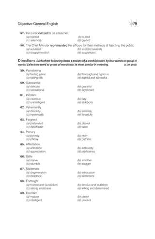 57. He is not cut out to be a teacher,
(a) trained (b) suited
(c) selected (d) guided
58. The Chief Minister reprimanded the officers for their methods of handling the public.
(a) adulated (b) scolded severely
(c) disapproved of (d) suspended
Directions Each of the following items consists of a word followed by four words or group of
words. Select the word or group of words that is most similar in meaning. [CDS 2013]
59. Painstaking
(a) feeling panic (b) thorough and rigorous
(c) taking risk (d) painful and sorrowful
60. Substantial
(a) delicate (b) graceful
(c) sensational (d) significant
61. Indolent
(a) cautious (b) lazy
(c) unintelligent (d) stubborn
62. Vehemently
(a) devoutly (b) serenely
(c) hysterically (d) forcefully
63. Feigned
(a) pretended (b) played
(c) developed (d) failed
64. Penury
(a) poverty (b) petty
(c) phony (d) pathetic
65. Affectation
(a) adoration (b) artificiality
(c) appreciation (d) proficiency
66. Stifle
(a) starve (b) smother
(c) stumble (d) stagger
67. Stalemate
(a) degeneration (b) exhaustion
(c) deadlock (d) settlement
68. Forthright
(a) honest and outspoken (b) serious and stubborn
(c) strong and brave (d) willing and determined
69. Discreet
(a) mature (b) clever
(c) intelligent (d) prudent
529
Objective General English
 