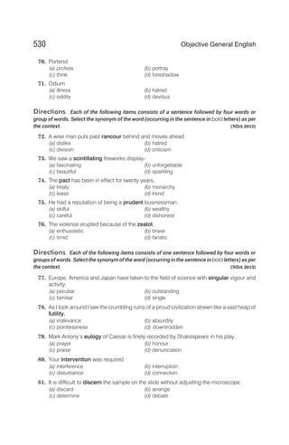 70. Portend
(a) profess (b) portray
(c) think (d) foreshadow
71. Odium
(a) illness (b) hatred
(c) oddity (d) devious
Directions Each of the following items consists of a sentence followed by four words or
group of words. Select the synonym of the word (occurring in the sentence in bold letters) as per
the context. [NDA 2013]
72. A wise man puts past rancour behind and moves ahead
(a) dislike (b) hatred
(c) division (d) criticism
73. We saw a scintillating fireworks display-
(a) fascinating (b) unforgettable
(c) beautiful (d) sparkling
74. The pact has been in effect for twenty years.
(a) treaty (b) monarchy
(c) lease (d) trend
75. He had a reputation of being a prudent businessman.
(a) skilful (b) wealthy
(c) careful (d) dishonest
76. The violence erupted because of the zealot.
(a) enthusiastic (b) brave
(c) timid (d) fanatic
Directions Each of the following items consists of one sentence followed by four words or
groups of words. Select the synonym of the word (occurring in the sentence in bold letters) as per
the context. [NDA 2013]
77. Europe, America and Japan have taken to the field of science with singular vigour and
activity.
(a) peculiar (b) outstanding
(c) familiar (d) single
78. As I look around I see the crumbling ruins of a proud civilization strewn like a vast heap of
futility.
(a) irrelevance (b) absurdity
(c) pointlessness (d) downtrodden
79. Mark Antony’s eulogy of Caesar is finely recorded by Shakespeare in his play.
(a) prayer (b) honour
(c) praise (d) denunciation
80. Your intervention was required.
(a) interference (b) interruption
(c) disturbance (d) connection
81. It is difficult to discern the sample on the slide without adjusting the microscope.
(a) discard (b) arrange
(c) determine (d) debate
530 Objective General English
 