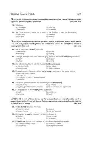 Directions In the following questions, out of the four alternatives, choose the one which best
expresses the meaning of the given word. [SSC CGL 2013]
82. Tribulation
(a) palpitation (b) suffering
(c) weakness (d) stimulation
83. The Prime Minister goes on the ramparts of the Red Fort to hoist the National flag.
(a) rompway (b) staircase
(c) parapet (d) scaffold
Directions In the following questions, you find a number of sentences, parts of which are bold
. For each bold part, four words/phrases are listed below. Choose the word/phrase nearest in
meaning to the bold part. [CDS 2014]
84. She is a woman of sterling qualities.
(a) interesting (b) genuine
(c) irritating (d) exciting
85. Although the boys in his class were naughty, he never resorted to corporal punishment.
(a) harsh (b) physical
(c) unjust (d) general
86. She adjusted quite well with her husband's idiosyncrasies.
(a) peculiar habits (b) bad habits
(c) weaknesses (d) stupid manners
87. Deputy Inspector General made a perfunctory inspection of the police station.
(a) thorough and complete
(b) superficial
(c) done as a routine but without interest
(d) intensive
88. A scientist generally carries out his investigations empirically.
(a) by intuitively (b) by verbally
(c) by through written communication (d) by observation and experiment
89. I cannot believe in the veracity of his statement.
(a) truth (b) usefulness
(c) sincerity (d) falsity
Directions In each of these items a word or a phrase has been bold followed by words or
phrases listed (a), (b), (c) and (d). Choose the most appropriate word/phrase closest in meaning
to the bold word or phrase. [CDS 2013]
90. He disdained to notice the insult,
(a) was very proud (b) refused
(c) was unhappy (d) was too reluctant
91. He gave an evocative rendering of his recent poems.
(a) thrilling (b) enchanting
(c) emotional (d) incantatory
92. Expeditious steps should be taken to complete the work in two weeks.
(a) unmerciful and punitive (b) strict and forceful
(c) disciplinary (d) prompt and efficient
531
Objective General English
 