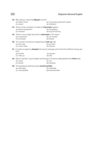 93. Why did you make that flippant remark?
(a) highly critical (b) not showing deserved respect
(c) casual (d) indifferent
94. That is not an occasion to make an impromptu speech,
(a) without preparation (b) thoughtless
(c) improper (d) long and boring
95. There is not a single word that is redundant in the report.
(a) unimportant (b) not needed
(c) bombastic (d) flowery
96. The country’s economy is beginning to look up now.
(a) look clear (b) go down
(c) remain static (d) improve
97. It needs an expert to decipher the secret message sent to the Army Officers during war
time.
(a) swindle (b) decode
(c) make up (d) defy
98. Bana in Sanskrit, Lyly in English and Prasad in Hindi are celebrated for their florid style.
(a) ornate (b) rich
(c) refined (d) rambling
99. The eyewitness testimony was incontrovertible.
(a) disputable (b) debatable
(c) unacceptable (d)unquestionable
532 Objective General English
 