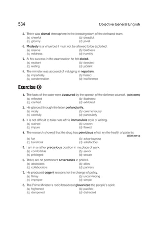 5. There was dismal atmosphere in the dressing room of the defeated team.
(a) cheerful (b) dreadful
(c) gloomy (d) jovial
6. Modesty is a virtue but it must not be allowed to be exploited.
(a) reserve (b) boldness
(c) mildness (d) humility
7. At his success in the examination he felt elated.
(a) exultant (b) dejected
(c) resting (d) jubilant
8. The minister was accused of indulging in nepotism.
(a) impartiality (b) hatred
(c) condemnation (d) indifference
Exercise
1. The facts of the case were obscured by the speech of the defence counsel. [IES 2000]
(a) reflected (b) illustrated
(c) clarified (d) exhibited
2. He glanced through the letter perfunctorily.
(a) nicely (b) ceremoniously
(c) carefully (d) particularly
3. It is not difficult to take note of his immaculate style of writing.
(a) stained (b) uneven
(c) impure (d) flawed
4. The research showed that the drug has pernicious effect on the health of patients.
[IES 2001]
(a) fair (b) advantageous
(c) beneficial (d) satisfactory
5. I am in a rather precarious position in my place of work.
(a) comfortable (b) senior
(c) privileged (d) secure
6. There are no permanent adversaries in politics.
(a) associates (b) allies
(c) collaborators (d) partners
7. He produced cogent reasons for the change of policy.
(a) flimsy (b) unconvincing
(c) improper (d) simple
8. The Prime Minister’s radio broadcast glavanized the people’s spirit.
(a) frightened (b) pacified
(c) dampened (d) distracted
534 Objective General English
C
 