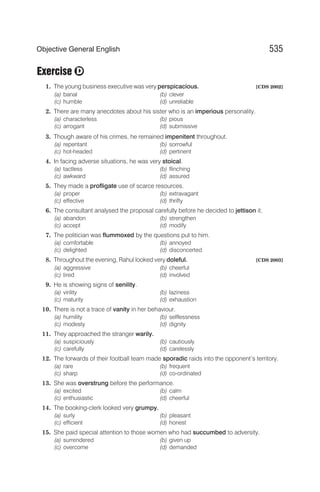 Exercise
1. The young business executive was very perspicacious. [CDS 2002]
(a) banal (b) clever
(c) humble (d) unreliable
2. There are many anecdotes about his sister who is an imperious personality.
(a) characterless (b) pious
(c) arrogant (d) submissive
3. Though aware of his crimes, he remained impenitent throughout.
(a) repentant (b) sorrowful
(c) hot-headed (d) pertinent
4. In facing adverse situations, he was very stoical.
(a) tactless (b) flinching
(c) awkward (d) assured
5. They made a profligate use of scarce resources.
(a) proper (b) extravagant
(c) effective (d) thrifty
6. The consultant analysed the proposal carefully before he decided to jettison it.
(a) abandon (b) strengthen
(c) accept (d) modify
7. The politician was flummoxed by the questions put to him.
(a) comfortable (b) annoyed
(c) delighted (d) disconcerted
8. Throughout the evening, Rahul looked very doleful. [CDS 2003]
(a) aggressive (b) cheerful
(c) tired (d) involved
9. He is showing signs of senility.
(a) virility (b) laziness
(c) maturity (d) exhaustion
10. There is not a trace of vanity in her behaviour.
(a) humility (b) selflessness
(c) modesty (d) dignity
11. They approached the stranger warily.
(a) suspiciously (b) cautiously
(c) carefully (d) carelessly
12. The forwards of their football team made sporadic raids into the opponent’s territory.
(a) rare (b) frequent
(c) sharp (d) co-ordinated
13. She was overstrung before the performance.
(a) excited (b) calm
(c) enthusiastic (d) cheerful
14. The booking-clerk looked very grumpy.
(a) surly (b) pleasant
(c) efficient (d) honest
15. She paid special attention to those women who had succumbed to adversity.
(a) surrendered (b) given up
(c) overcome (d) demanded
535
Objective General English
D
 