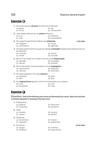 Exercise
1. Her dress was too slovenly for that kind of interview.
(a) gaudy (b) tidy
(c) formal (d) old fashioned
2. I was deeply affected by his urbane behaviour.
(a) rural (b) indifferent
(c) rude (d) unsympathetic
3. The judge thought that the offence was deliberate. [CDS 2000]
(a) negligible (b) casual
(c) unintentional (d) legitimate
4. The state government for its part can identify vulnerable villages where these forces can
be stationed.
(a) important (b) famous
(c) remote (d) invincible
5. Some of the needs of a modern man are surely dispensable.
(a) desirable (b) acceptable
(c) relevant (d) essential
6. Some democratic countries believe in racial segregation.
(a) subordination (b) integration
(c) inferiority (d) domination
7. The task assigned to him was arduous.
(a) absorbing (b) good
(c) plain (d) easy
8. His magnanimous gesture came to his employees as a surprise.
(a) small (b) cruel
(c) thoughtless (d) mean
Exercise
Directions Each of the following main words are followed by four words. Select the word that
is furthest (opposite) in meaning to the main word.
1. Forbearance
(a) patience (b) self-control
(c) intolerance (d) preference
2. Paltry
(a) obsolete (b) cautious
(c) random (d) plentiful
3. Propensity
(a) disinclination (b) forecast
(c) stagnation (d) restlessness
4. Encomium [SCRA 2005]
(a) meagre (b) unethical
(c) diffidence (d) hypercriticism
536 Objective General English
F
E
 